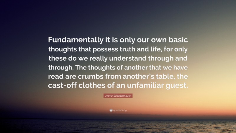 Arthur Schopenhauer Quote: “Fundamentally it is only our own basic thoughts that possess truth and life, for only these do we really understand through and through. The thoughts of another that we have read are crumbs from another’s table, the cast-off clothes of an unfamiliar guest.”
