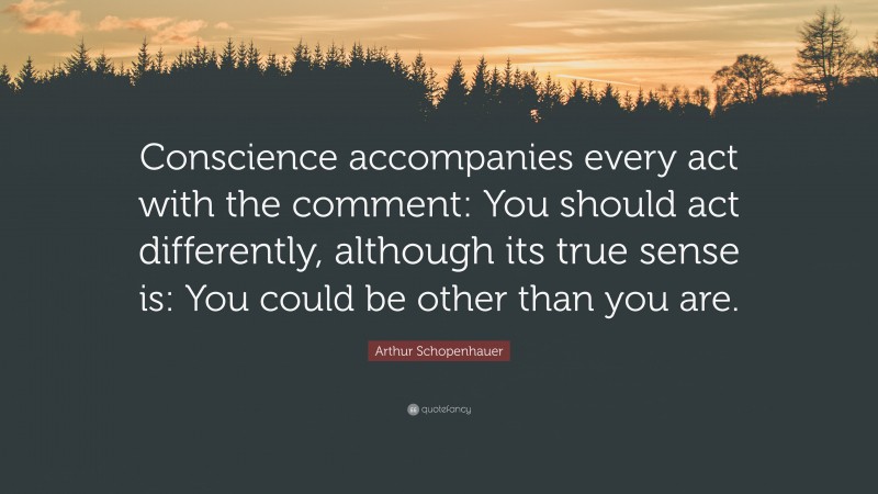 Arthur Schopenhauer Quote: “Conscience accompanies every act with the comment: You should act differently, although its true sense is: You could be other than you are.”