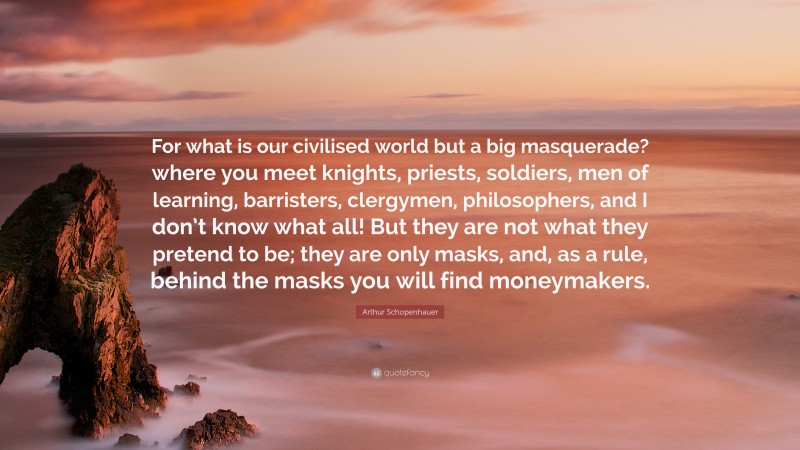 Arthur Schopenhauer Quote: “For what is our civilised world but a big masquerade? where you meet knights, priests, soldiers, men of learning, barristers, clergymen, philosophers, and I don’t know what all! But they are not what they pretend to be; they are only masks, and, as a rule, behind the masks you will find moneymakers.”