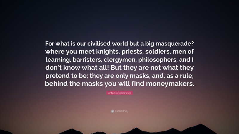 Arthur Schopenhauer Quote: “For what is our civilised world but a big masquerade? where you meet knights, priests, soldiers, men of learning, barristers, clergymen, philosophers, and I don’t know what all! But they are not what they pretend to be; they are only masks, and, as a rule, behind the masks you will find moneymakers.”