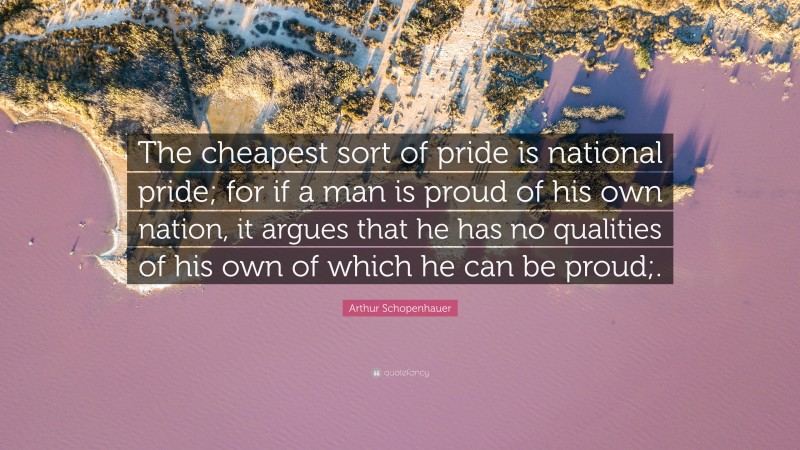 Arthur Schopenhauer Quote: “The cheapest sort of pride is national pride; for if a man is proud of his own nation, it argues that he has no qualities of his own of which he can be proud;.”