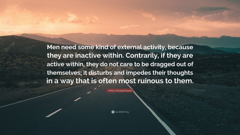 Arthur Schopenhauer Quote: “Men need some kind of external activity, because they are inactive within. Contrarily, if they are active within, they do not care to be dragged out of themselves; it disturbs and impedes their thoughts in a way that is often most ruinous to them.”