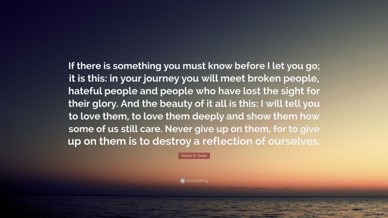 Robert M. Drake Quote: “If there is something you must know before I let you go; it is this: in your journey you will meet broken people, hateful people and people who have lost the sight for their glory. And the beauty of it all is this: I will tell you to love them, to love them deeply and show them how some of us still care. Never give up on them, for to give up on them is to destroy a reflection of ourselves.”