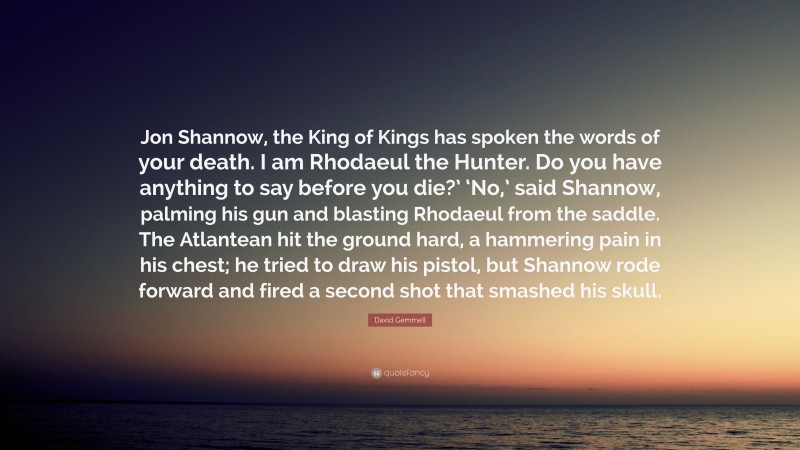 David Gemmell Quote: “Jon Shannow, the King of Kings has spoken the words of your death. I am Rhodaeul the Hunter. Do you have anything to say before you die?’ ‘No,’ said Shannow, palming his gun and blasting Rhodaeul from the saddle. The Atlantean hit the ground hard, a hammering pain in his chest; he tried to draw his pistol, but Shannow rode forward and fired a second shot that smashed his skull.”