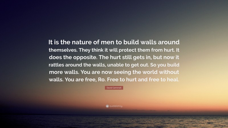 David Gemmell Quote: “It is the nature of men to build walls around themselves. They think it will protect them from hurt. It does the opposite. The hurt still gets in, but now it rattles around the walls, unable to get out. So you build more walls. You are now seeing the world without walls. You are free, Ro. Free to hurt and free to heal.”
