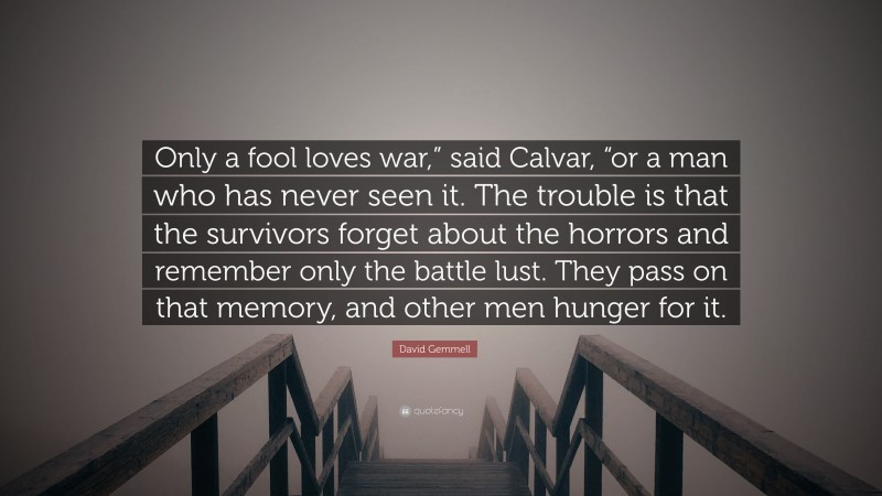 David Gemmell Quote: “Only a fool loves war,” said Calvar, “or a man who has never seen it. The trouble is that the survivors forget about the horrors and remember only the battle lust. They pass on that memory, and other men hunger for it.”
