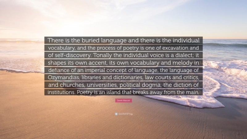Derek Walcott Quote: “There is the buried language and there is the individual vocabulary, and the process of poetry is one of excavation and of self-discovery. Tonally the individual voice is a dialect; it shapes its own accent, its own vocabulary and melody in defiance of an imperial concept of language, the language of Ozymandias, libraries and dictionaries, law courts and critics, and churches, universities, political dogma, the diction of institutions. Poetry is an island that breaks away from the main.”