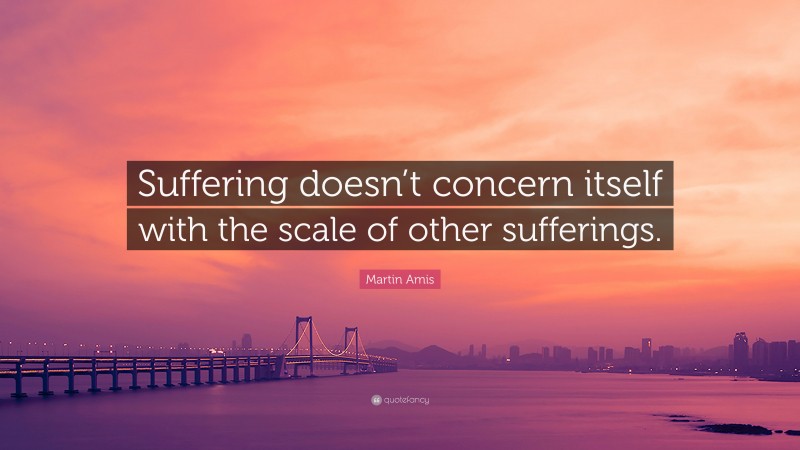 Martin Amis Quote: “Suffering doesn’t concern itself with the scale of other sufferings.”