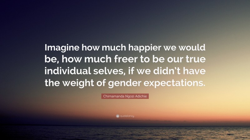 Chimamanda Ngozi Adichie Quote: “Imagine how much happier we would be, how much freer to be our true individual selves, if we didn’t have the weight of gender expectations.”