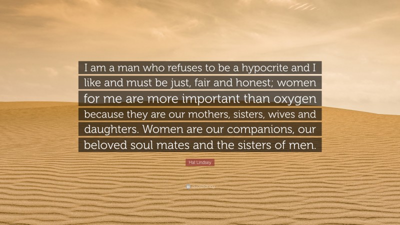 Hal Lindsey Quote: “I am a man who refuses to be a hypocrite and I like and must be just, fair and honest; women for me are more important than oxygen because they are our mothers, sisters, wives and daughters. Women are our companions, our beloved soul mates and the sisters of men.”