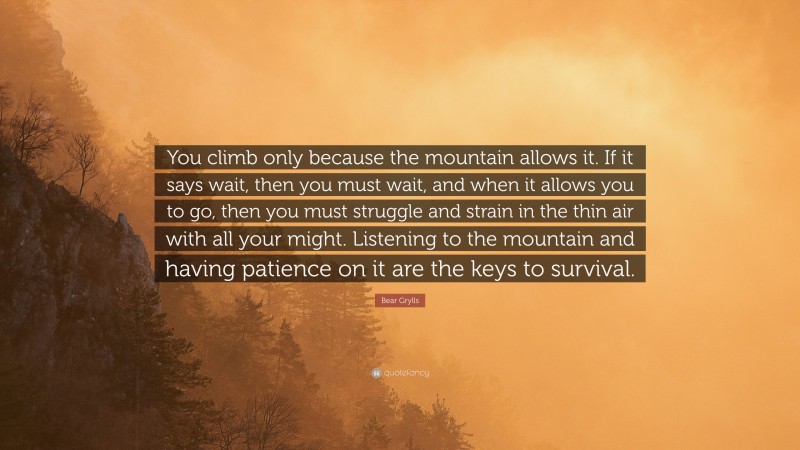 Bear Grylls Quote: “You climb only because the mountain allows it. If it says wait, then you must wait, and when it allows you to go, then you must struggle and strain in the thin air with all your might. Listening to the mountain and having patience on it are the keys to survival.”