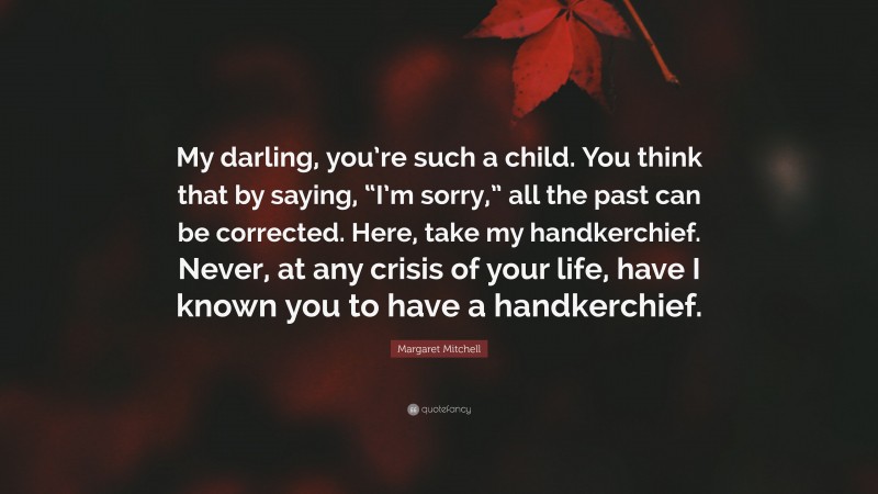 Margaret Mitchell Quote: “My darling, you’re such a child. You think that by saying, “I’m sorry,” all the past can be corrected. Here, take my handkerchief. Never, at any crisis of your life, have I known you to have a handkerchief.”