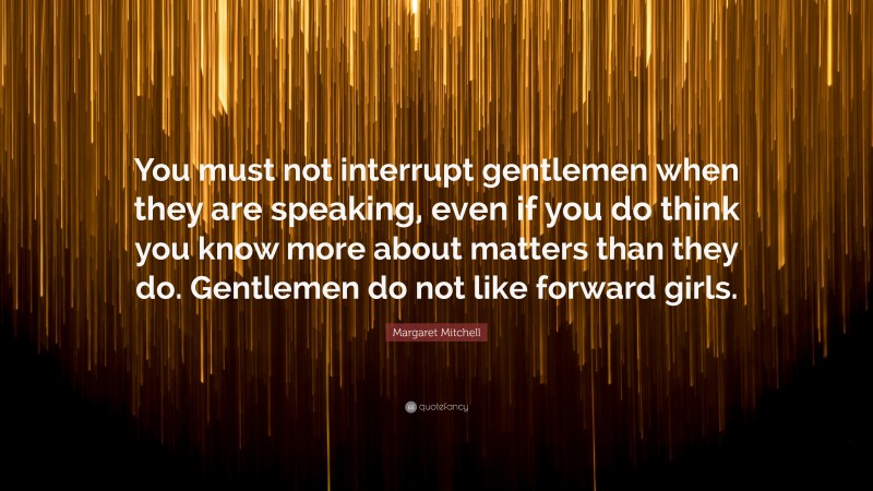 Margaret Mitchell Quote: “You must not interrupt gentlemen when they are speaking, even if you do think you know more about matters than they do. Gentlemen do not like forward girls.”