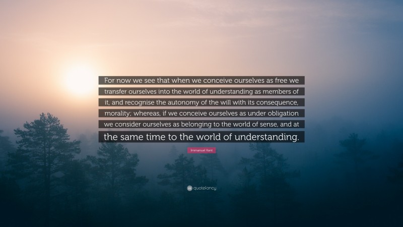 Immanuel Kant Quote: “For now we see that when we conceive ourselves as free we transfer ourselves into the world of understanding as members of it, and recognise the autonomy of the will with its consequence, morality; whereas, if we conceive ourselves as under obligation we consider ourselves as belonging to the world of sense, and at the same time to the world of understanding.”