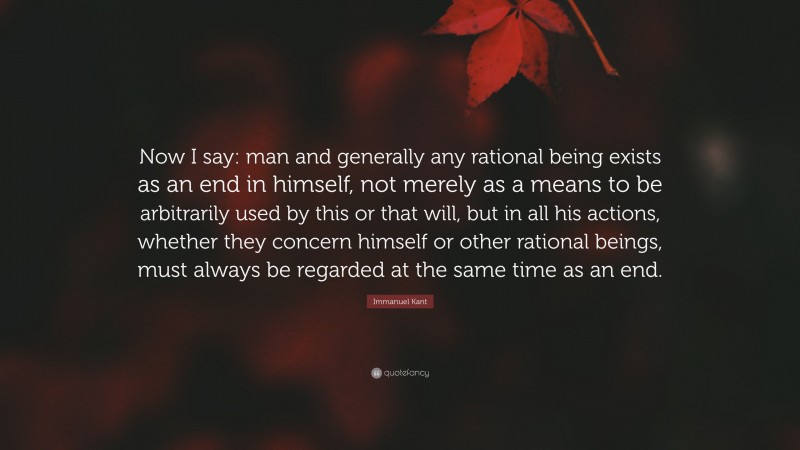 Immanuel Kant Quote: “Now I say: man and generally any rational being exists as an end in himself, not merely as a means to be arbitrarily used by this or that will, but in all his actions, whether they concern himself or other rational beings, must always be regarded at the same time as an end.”