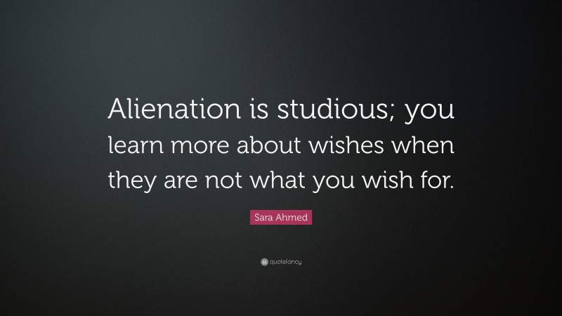 Sara Ahmed Quote: “Alienation is studious; you learn more about wishes when they are not what you wish for.”