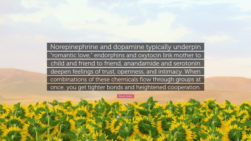 Steven Kotler Quote: “Norepinephrine and dopamine typically underpin “romantic love,” endorphins and oxytocin link mother to child and friend to friend, anandamide and serotonin deepen feelings of trust, openness, and intimacy. When combinations of these chemicals flow through groups at once, you get tighter bonds and heightened cooperation.”