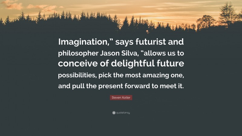 Steven Kotler Quote: “Imagination,” says futurist and philosopher Jason Silva, “allows us to conceive of delightful future possibilities, pick the most amazing one, and pull the present forward to meet it.”