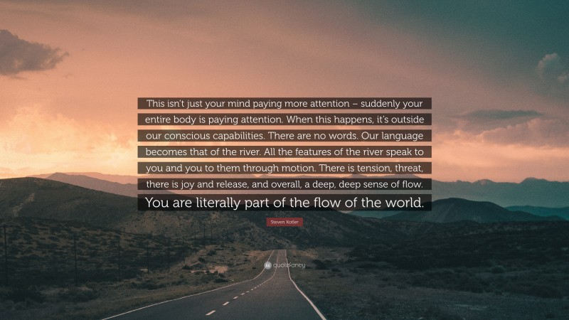 Steven Kotler Quote: “This isn’t just your mind paying more attention – suddenly your entire body is paying attention. When this happens, it’s outside our conscious capabilities. There are no words. Our language becomes that of the river. All the features of the river speak to you and you to them through motion. There is tension, threat, there is joy and release, and overall, a deep, deep sense of flow. You are literally part of the flow of the world.”