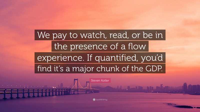 Steven Kotler Quote: “We pay to watch, read, or be in the presence of a flow experience. If quantified, you’d find it’s a major chunk of the GDP.”
