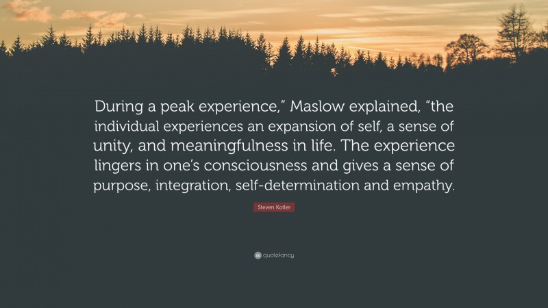 Steven Kotler Quote: “During a peak experience,” Maslow explained, “the individual experiences an expansion of self, a sense of unity, and meaningfulness in life. The experience lingers in one’s consciousness and gives a sense of purpose, integration, self-determination and empathy.”