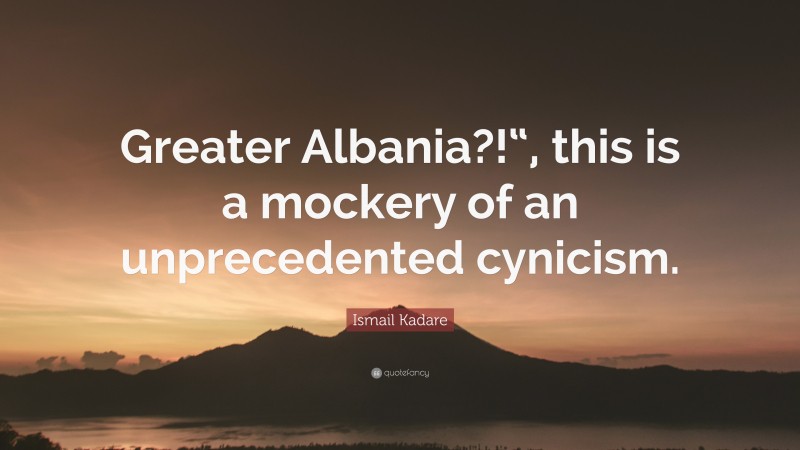 Ismail Kadare Quote: “Greater Albania?!“, this is a mockery of an unprecedented cynicism.”