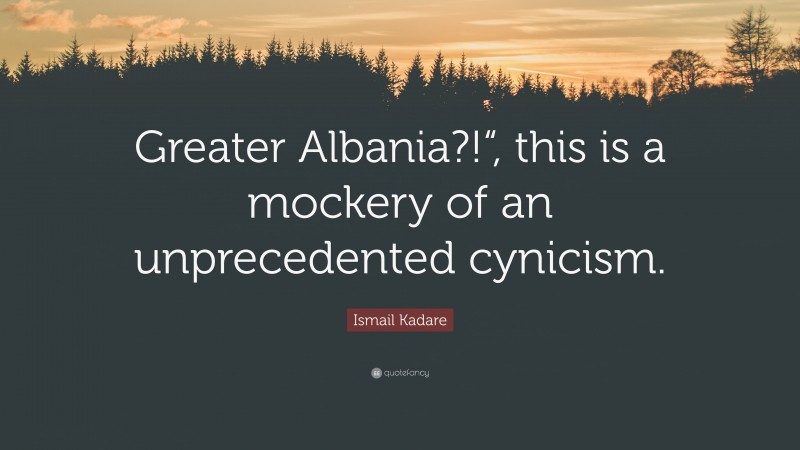 Ismail Kadare Quote: “Greater Albania?!“, this is a mockery of an unprecedented cynicism.”