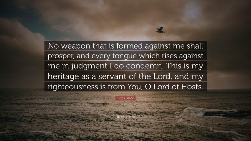 Derek Prince Quote: “No weapon that is formed against me shall prosper, and every tongue which rises against me in judgment I do condemn. This is my heritage as a servant of the Lord, and my righteousness is from You, O Lord of Hosts.”