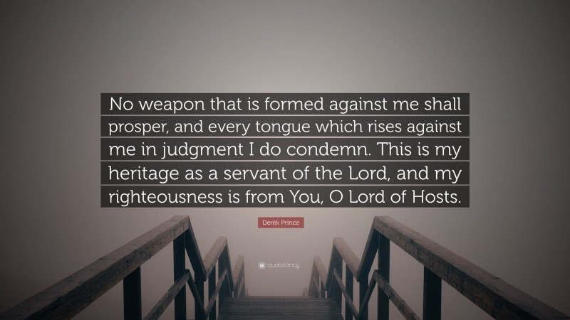 Derek Prince Quote: “No weapon that is formed against me shall prosper, and every tongue which rises against me in judgment I do condemn. This is my heritage as a servant of the Lord, and my righteousness is from You, O Lord of Hosts.”