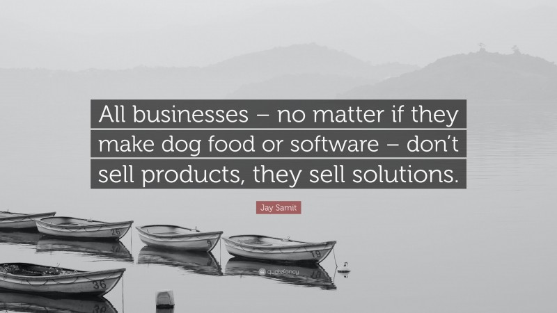Jay Samit Quote: “All businesses – no matter if they make dog food or software – don’t sell products, they sell solutions.”