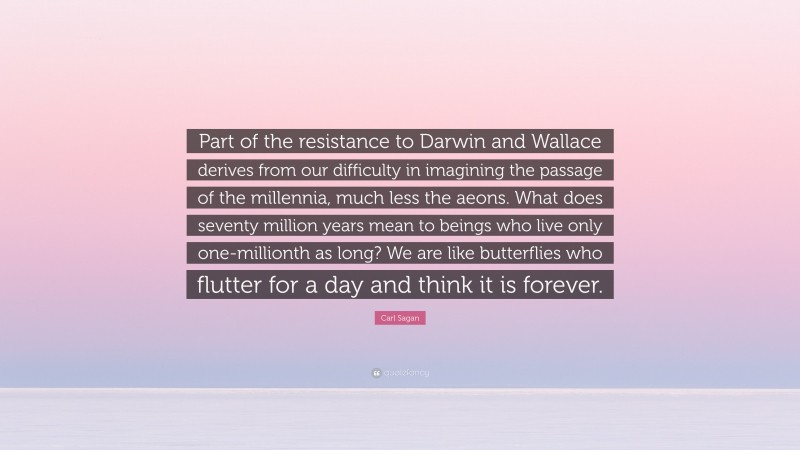 Carl Sagan Quote: “Part of the resistance to Darwin and Wallace derives from our difficulty in imagining the passage of the millennia, much less the aeons. What does seventy million years mean to beings who live only one-millionth as long? We are like butterflies who flutter for a day and think it is forever.”