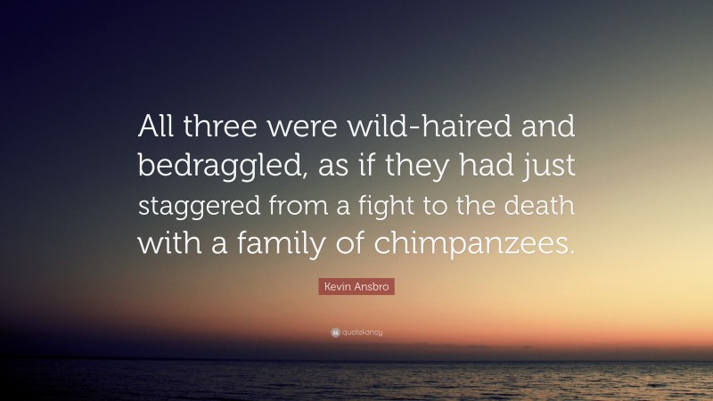 Kevin Ansbro Quote: “All three were wild-haired and bedraggled, as if they had just staggered from a fight to the death with a family of chimpanzees.”