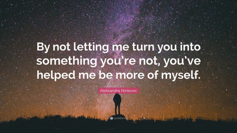 Aleksandra Ninkovic Quote: “By not letting me turn you into something you’re not, you’ve helped me be more of myself.”
