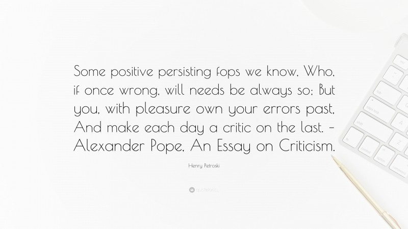 Henry Petroski Quote: “Some positive persisting fops we know, Who, if once wrong, will needs be always so; But you, with pleasure own your errors past, And make each day a critic on the last. – Alexander Pope, An Essay on Criticism.”