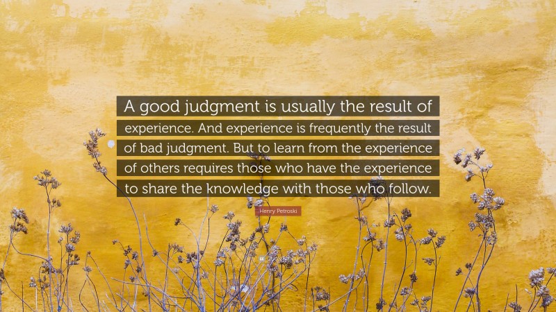 Henry Petroski Quote: “A good judgment is usually the result of experience. And experience is frequently the result of bad judgment. But to learn from the experience of others requires those who have the experience to share the knowledge with those who follow.”