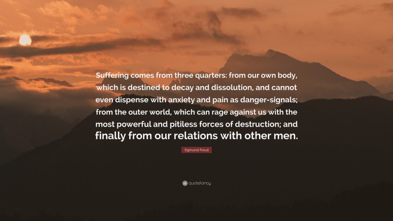 Sigmund Freud Quote: “Suffering comes from three quarters: from our own body, which is destined to decay and dissolution, and cannot even dispense with anxiety and pain as danger-signals; from the outer world, which can rage against us with the most powerful and pitiless forces of destruction; and finally from our relations with other men.”