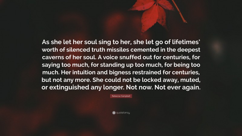 Rebecca Campbell Quote: “As she let her soul sing to her, she let go of lifetimes’ worth of silenced truth missiles cemented in the deepest caverns of her soul. A voice snuffed out for centuries, for saying too much, for standing up too much, for being too much. Her intuition and bigness restrained for centuries, but not any more. She could not be locked away, muted, or extinguished any longer. Not now. Not ever again.”