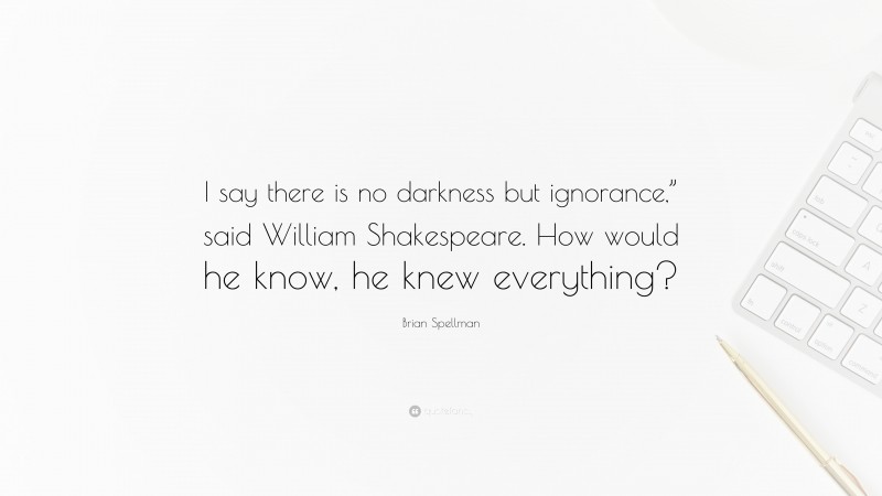 Brian Spellman Quote: “I say there is no darkness but ignorance,” said William Shakespeare. How would he know, he knew everything?”