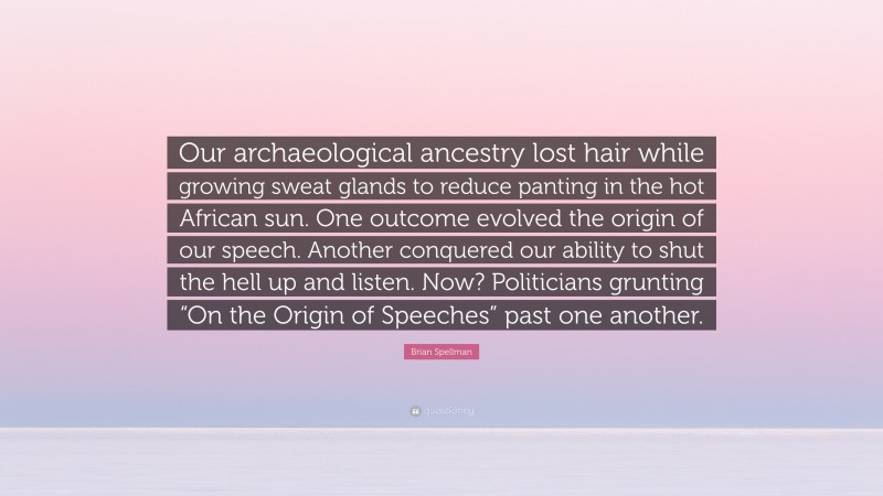 Brian Spellman Quote: “Our archaeological ancestry lost hair while growing sweat glands to reduce panting in the hot African sun. One outcome evolved the origin of our speech. Another conquered our ability to shut the hell up and listen. Now? Politicians grunting “On the Origin of Speeches” past one another.”