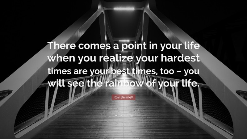 Roy Bennett Quote: “There comes a point in your life when you realize your hardest times are your best times, too – you will see the rainbow of your life.”