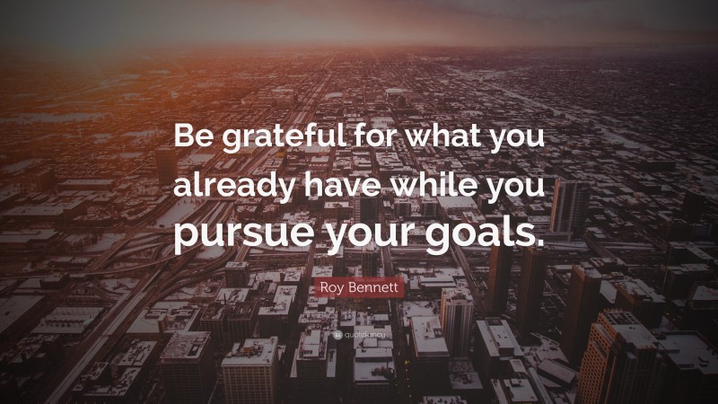 Roy Bennett Quote: “Be grateful for what you already have while you pursue your goals.”