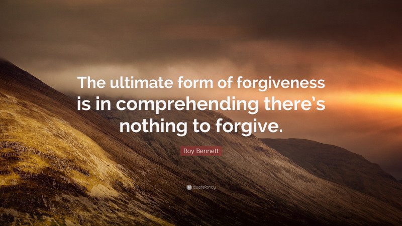 Roy Bennett Quote: “The ultimate form of forgiveness is in comprehending there’s nothing to forgive.”