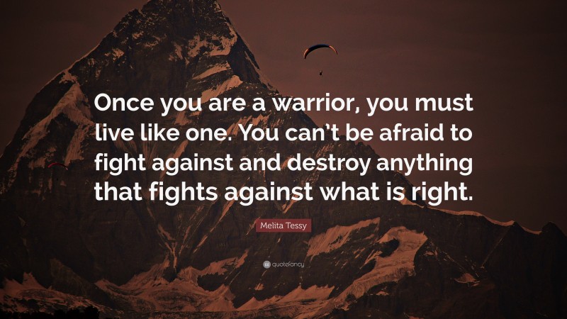 Melita Tessy Quote: “Once you are a warrior, you must live like one. You can’t be afraid to fight against and destroy anything that fights against what is right.”