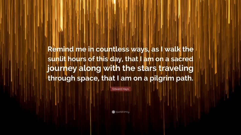 Edward Hays Quote: “Remind me in countless ways, as I walk the sunlit hours of this day, that I am on a sacred journey along with the stars traveling through space, that I am on a pilgrim path.”