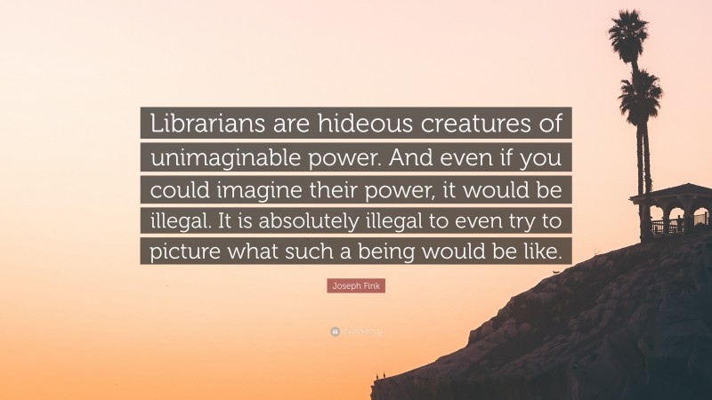 Joseph Fink Quote: “Librarians are hideous creatures of unimaginable power. And even if you could imagine their power, it would be illegal. It is absolutely illegal to even try to picture what such a being would be like.”