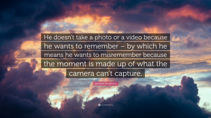 Jeanette Winterson Quote: “He doesn’t take a photo or a video because he wants to remember – by which he means he wants to misremember because the moment is made up of what the camera can’t capture.”