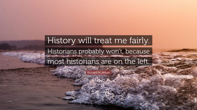 Richard M. Nixon Quote: “History will treat me fairly. Historians probably won’t, because most historians are on the left.”