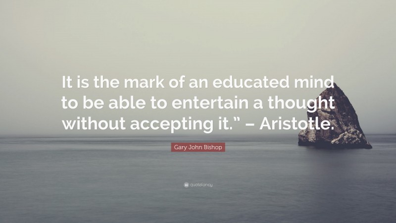 Gary John Bishop Quote: “It is the mark of an educated mind to be able to entertain a thought without accepting it.” – Aristotle.”