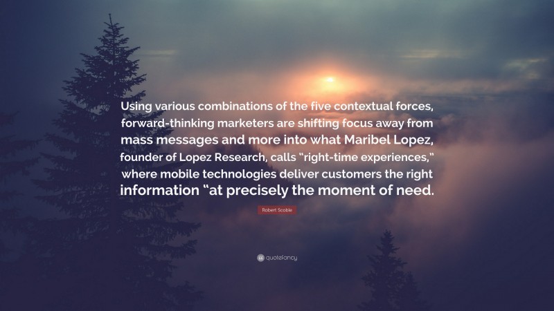 Robert Scoble Quote: “Using various combinations of the five contextual forces, forward-thinking marketers are shifting focus away from mass messages and more into what Maribel Lopez, founder of Lopez Research, calls “right-time experiences,” where mobile technologies deliver customers the right information “at precisely the moment of need.”