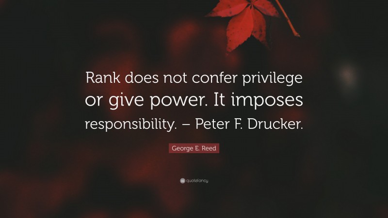 George E. Reed Quote: “Rank does not confer privilege or give power. It imposes responsibility. – Peter F. Drucker.”